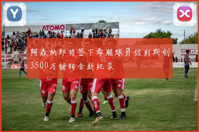 阿森纳即将签下希腊球员佐利斯创3500万镑转会新纪录