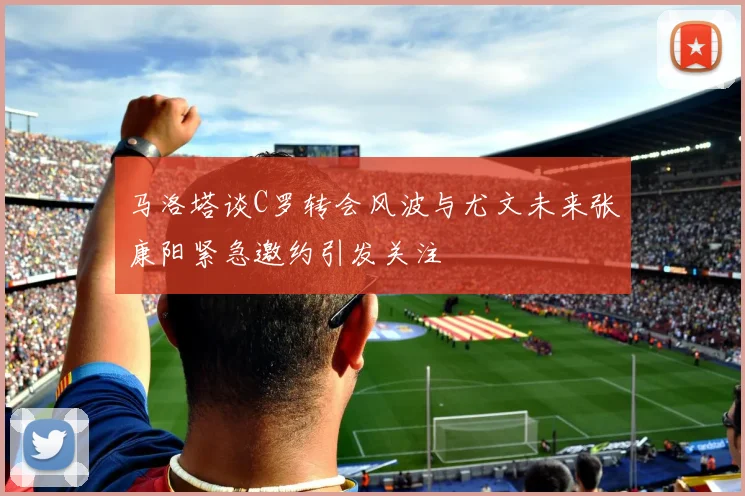 马洛塔谈C罗转会风波与尤文未来张康阳紧急邀约引发关注
