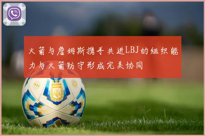 火箭与詹姆斯携手共进LBJ的组织能力与火箭防守形成完美协同
