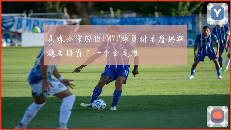 美媒公布现役FMVP球员排名詹姆斯稳居榜首下一个会是谁