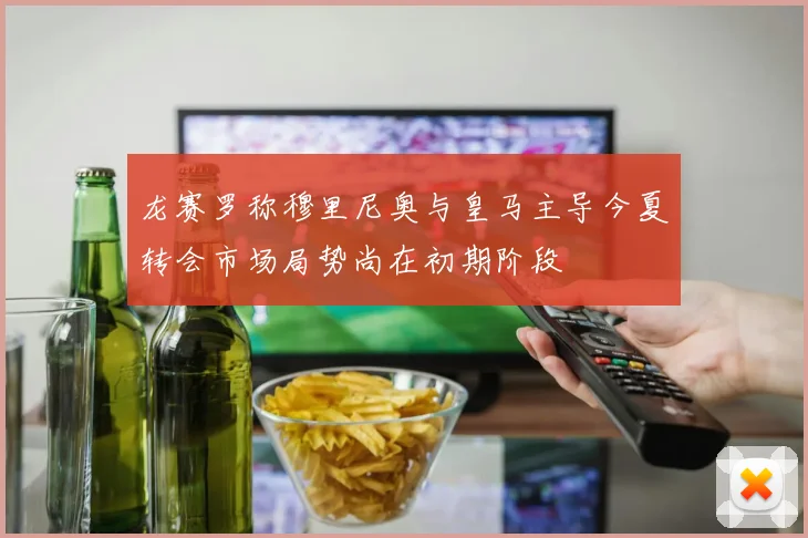 龙赛罗称穆里尼奥与皇马主导今夏转会市场局势尚在初期阶段