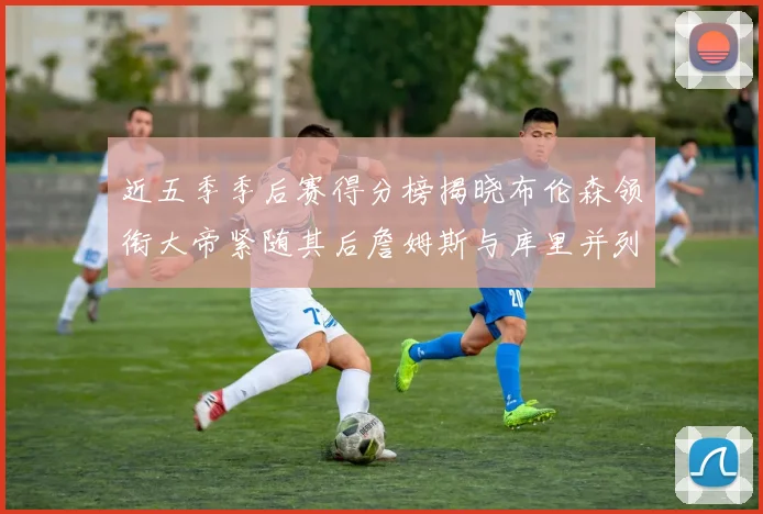 近五季季后赛得分榜揭晓布伦森领衔大帝紧随其后詹姆斯与库里并列第四