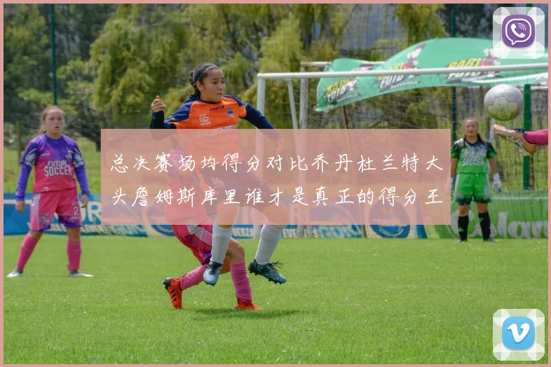 总决赛场均得分对比乔丹杜兰特大头詹姆斯库里谁才是真正的得分王