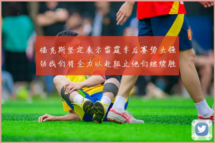 福克斯坚定表示雷霆季后赛势头强劲我们将全力以赴阻止他们继续胜利