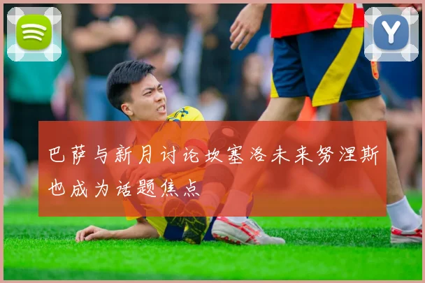 巴萨与新月讨论坎塞洛未来努涅斯也成为话题焦点
