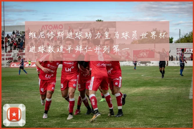 维尼修斯进球助力皇马球员世界杯进球数追平拜仁并列第一