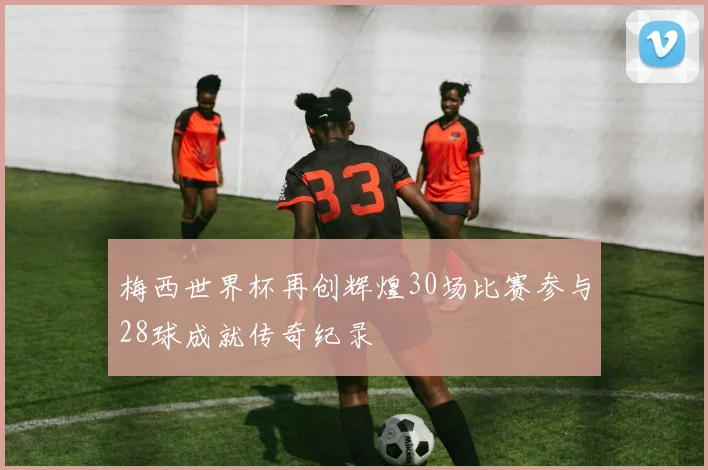 梅西世界杯再创辉煌30场比赛参与28球成就传奇纪录
