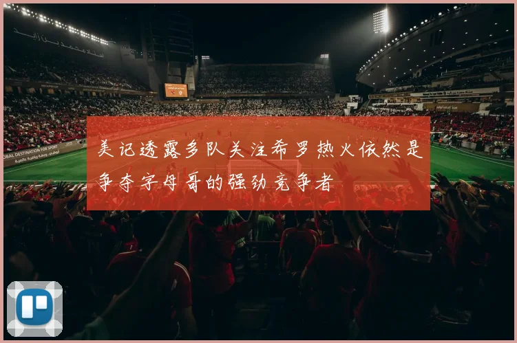 美记透露多队关注希罗热火依然是争夺字母哥的强劲竞争者