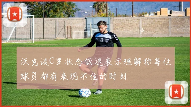 沃克谈C罗状态低迷表示理解称每位球员都有表现不佳的时刻