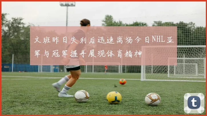 文班昨日失利后迅速离场今日NHL亚军与冠军握手展现体育精神