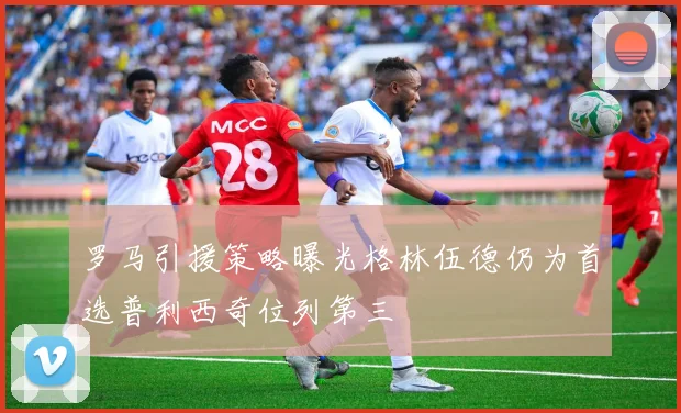 罗马引援策略曝光格林伍德仍为首选普利西奇位列第三