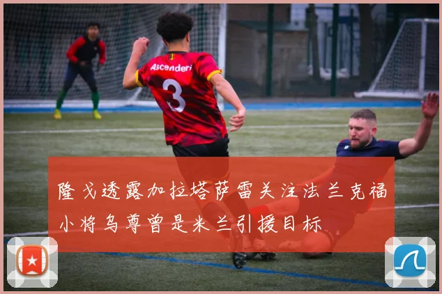 隆戈透露加拉塔萨雷关注法兰克福小将乌尊曾是米兰引援目标