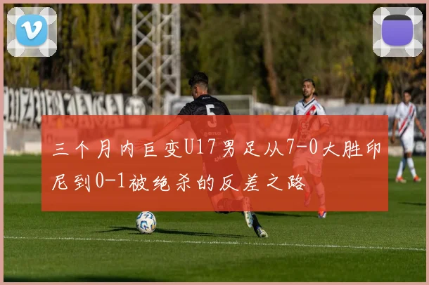 三个月内巨变U17男足从7-0大胜印尼到0-1被绝杀的反差之路