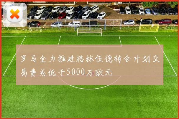 罗马全力推进格林伍德转会计划交易费或低于5000万欧元