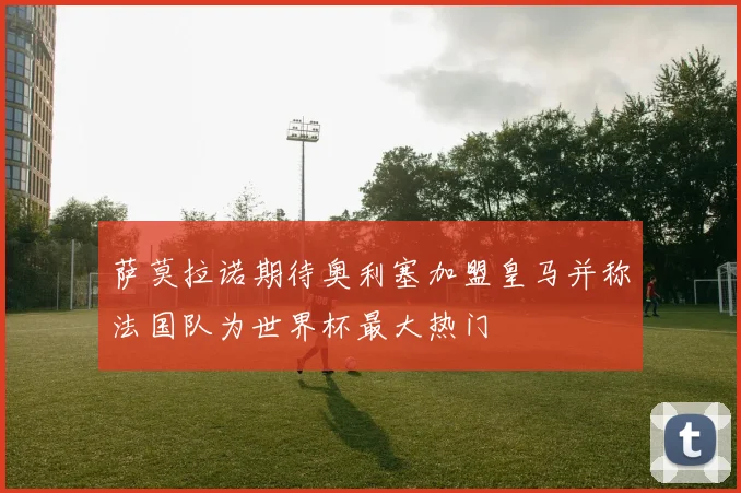 萨莫拉诺期待奥利塞加盟皇马并称法国队为世界杯最大热门