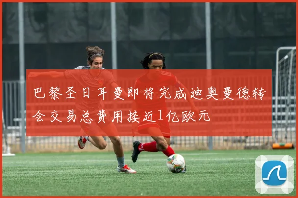巴黎圣日耳曼即将完成迪奥曼德转会交易总费用接近1亿欧元
