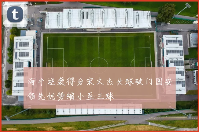 海牛逆袭得分宋文杰头球破门国安领先优势缩小至三球