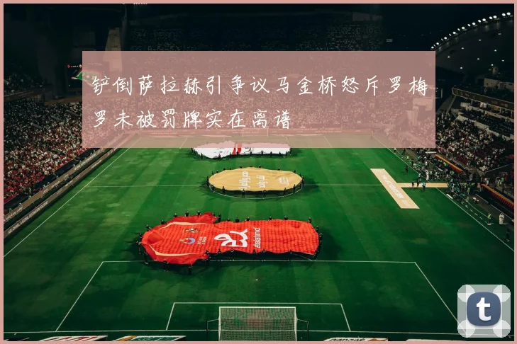 铲倒萨拉赫引争议马金桥怒斥罗梅罗未被罚牌实在离谱