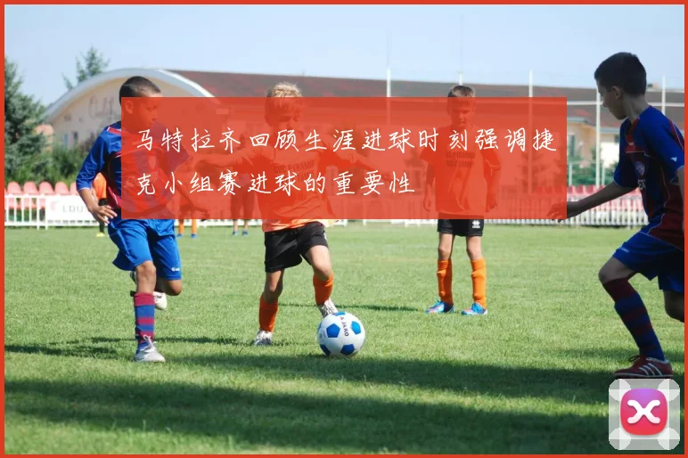 马特拉齐回顾生涯进球时刻强调捷克小组赛进球的重要性
