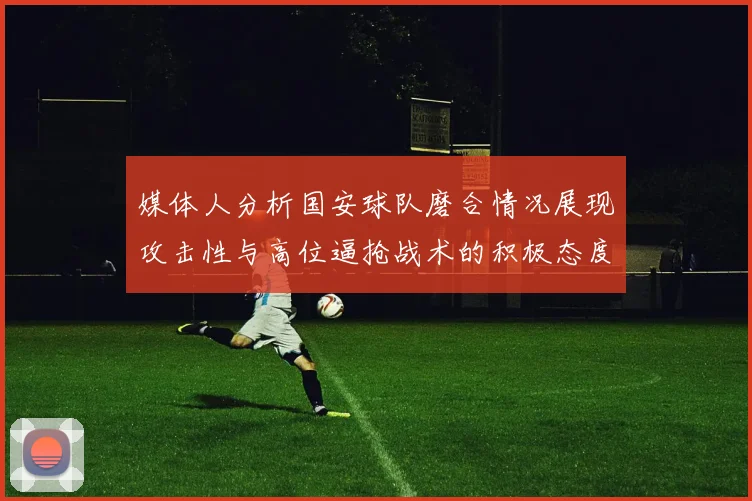 媒体人分析国安球队磨合情况展现攻击性与高位逼抢战术的积极态度