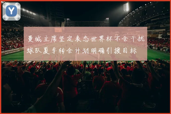 曼城主席坚定表态世界杯不会干扰球队夏季转会计划明确引援目标