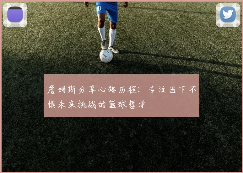 詹姆斯分享心路历程：专注当下不惧未来挑战的篮球哲学