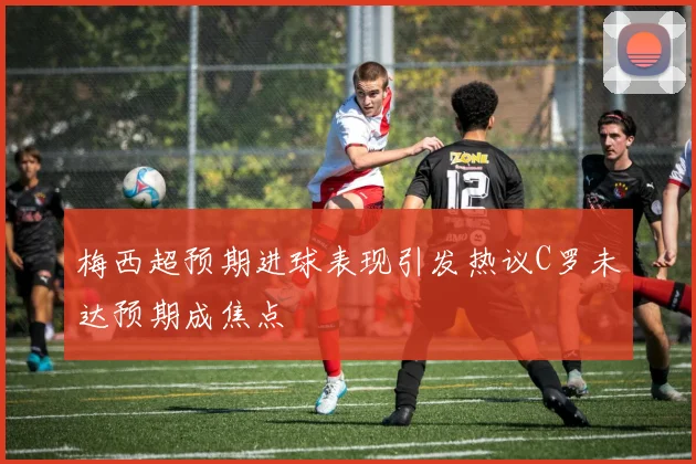 梅西超预期进球表现引发热议C罗未达预期成焦点
