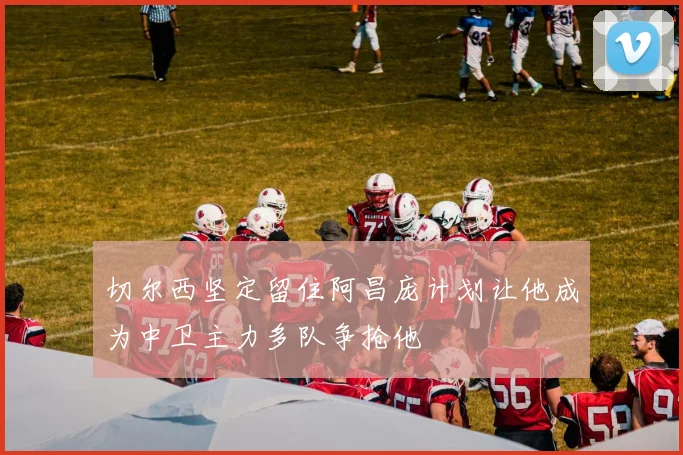 切尔西坚定留住阿昌庞计划让他成为中卫主力多队争抢他