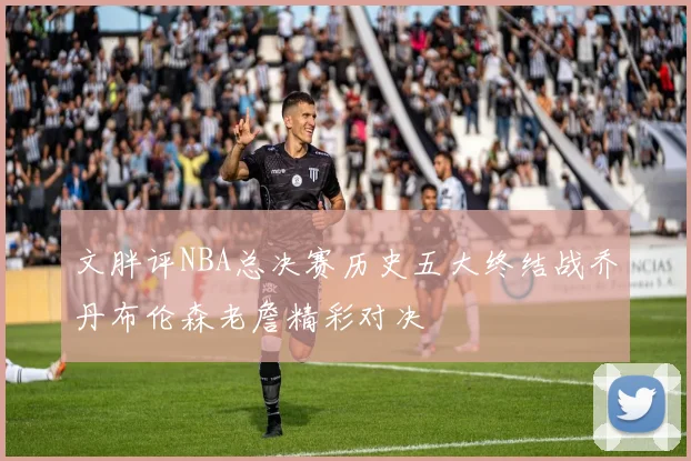 文胖评NBA总决赛历史五大终结战乔丹布伦森老詹精彩对决