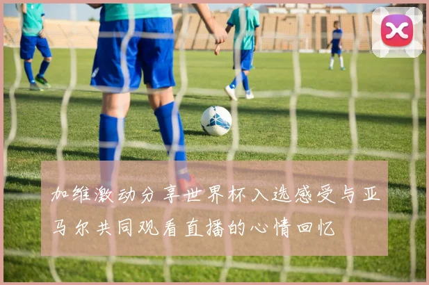 加维激动分享世界杯入选感受与亚马尔共同观看直播的心情回忆