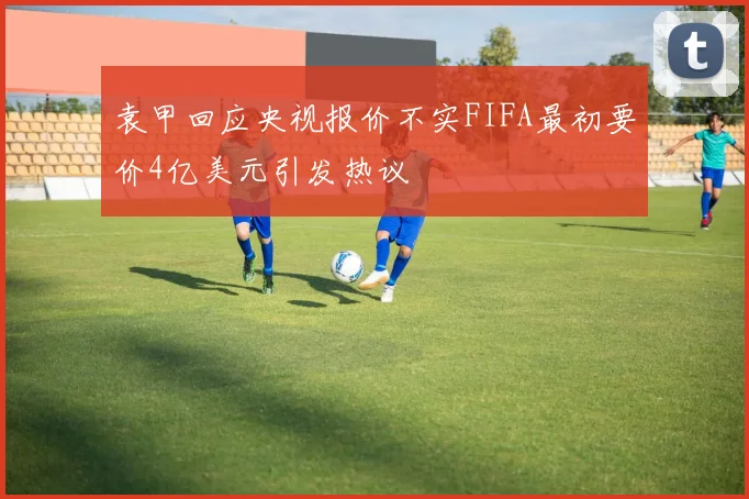 袁甲回应央视报价不实FIFA最初要价4亿美元引发热议