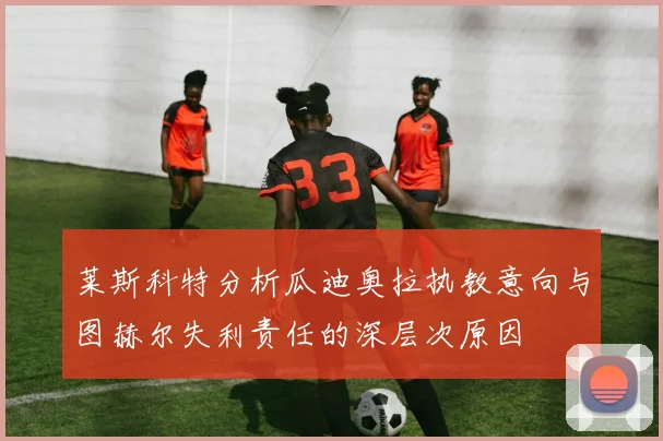 莱斯科特分析瓜迪奥拉执教意向与图赫尔失利责任的深层次原因